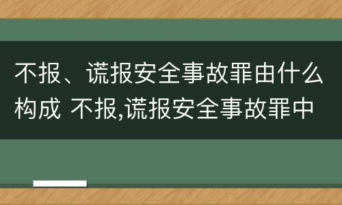 不报、谎报安全事故罪由什么构成 不报,谎报安全事故罪中,其负有报告职责
