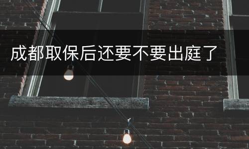 成都取保后还要不要出庭了