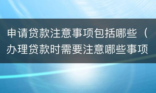 申请贷款注意事项包括哪些（办理贷款时需要注意哪些事项）