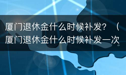 厦门退休金什么时候补发？（厦门退休金什么时候补发一次）