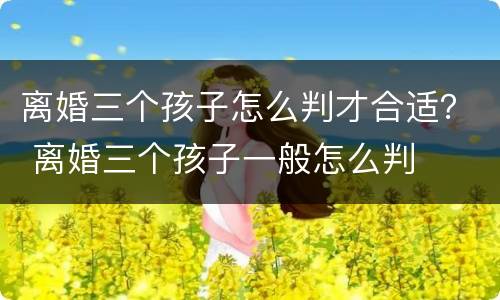 离婚三个孩子怎么判才合适？ 离婚三个孩子一般怎么判
