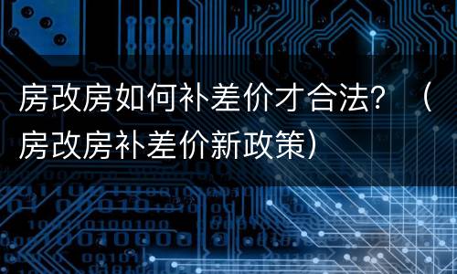 房改房如何补差价才合法？（房改房补差价新政策）