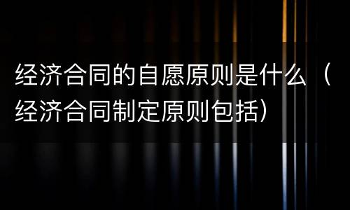 经济合同的自愿原则是什么（经济合同制定原则包括）
