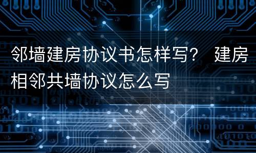 邻墙建房协议书怎样写？ 建房相邻共墙协议怎么写