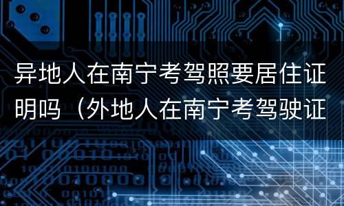 异地人在南宁考驾照要居住证明吗（外地人在南宁考驾驶证需要什么证件）