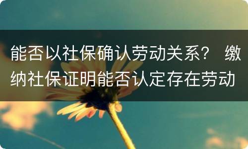 能否以社保确认劳动关系？ 缴纳社保证明能否认定存在劳动关系
