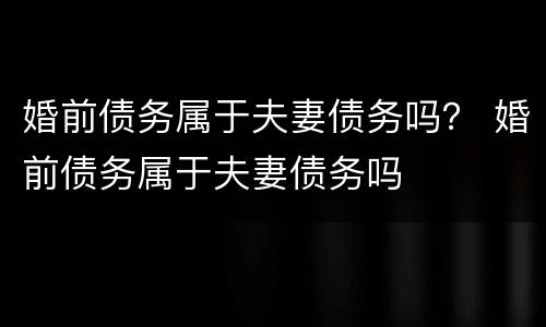 婚前债务属于夫妻债务吗？ 婚前债务属于夫妻债务吗
