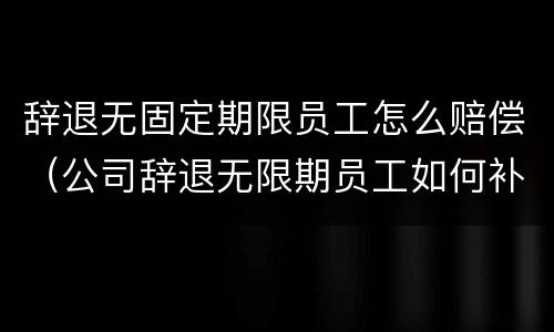 辞退无固定期限员工怎么赔偿（公司辞退无限期员工如何补偿）
