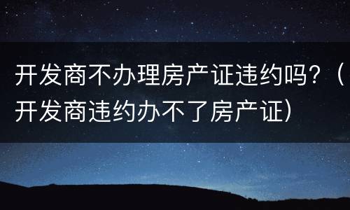开发商不办理房产证违约吗?（开发商违约办不了房产证）