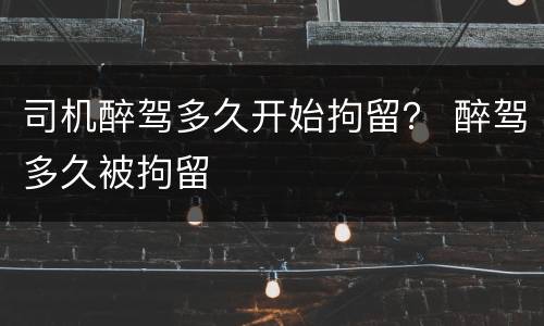 司机醉驾多久开始拘留？ 醉驾多久被拘留