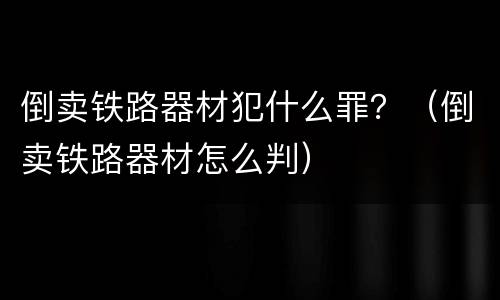 倒卖铁路器材犯什么罪？（倒卖铁路器材怎么判）