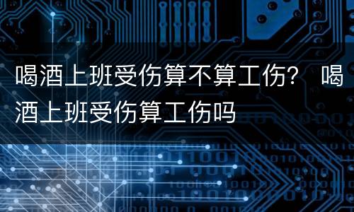 喝酒上班受伤算不算工伤？ 喝酒上班受伤算工伤吗