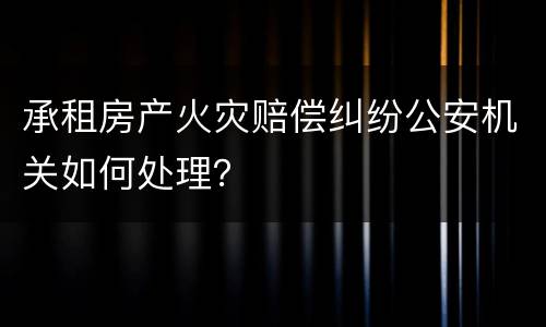 承租房产火灾赔偿纠纷公安机关如何处理？