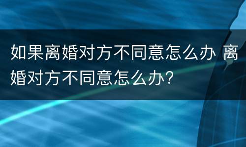如果离婚对方不同意怎么办 离婚对方不同意怎么办?