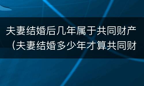 夫妻结婚后几年属于共同财产（夫妻结婚多少年才算共同财产）