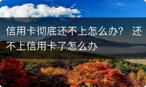 信用卡彻底还不上怎么办？ 还不上信用卡了怎么办