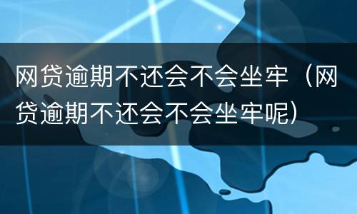 网贷逾期不还会不会坐牢（网贷逾期不还会不会坐牢呢）
