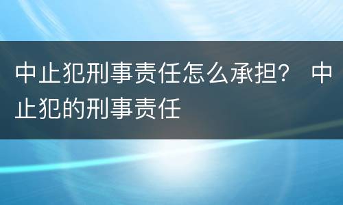 中止犯刑事责任怎么承担？ 中止犯的刑事责任