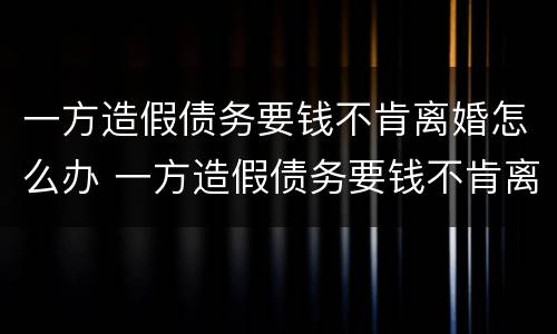 一方造假债务要钱不肯离婚怎么办 一方造假债务要钱不肯离婚怎么办理