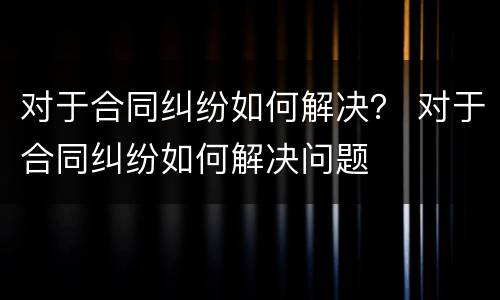 对于合同纠纷如何解决？ 对于合同纠纷如何解决问题