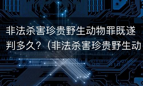 非法杀害珍贵野生动物罪既遂判多久?（非法杀害珍贵野生动物罪既遂判多久以上）