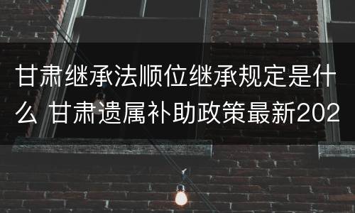 甘肃继承法顺位继承规定是什么 甘肃遗属补助政策最新2021