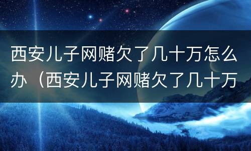 西安儿子网赌欠了几十万怎么办（西安儿子网赌欠了几十万怎么办理）