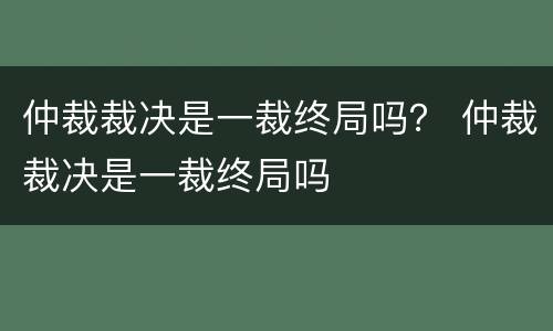 仲裁裁决是一裁终局吗？ 仲裁裁决是一裁终局吗