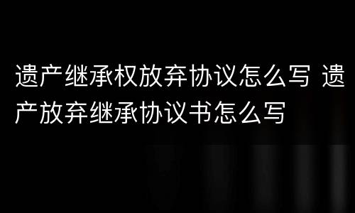 遗产继承权放弃协议怎么写 遗产放弃继承协议书怎么写