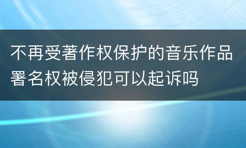 不再受著作权保护的音乐作品署名权被侵犯可以起诉吗