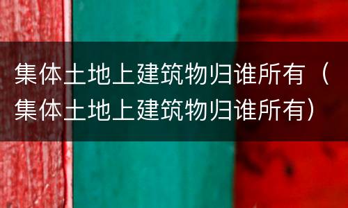集体土地上建筑物归谁所有（集体土地上建筑物归谁所有）