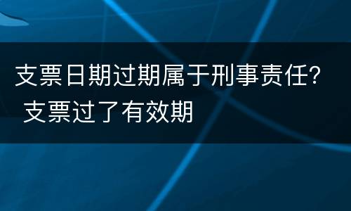 支票日期过期属于刑事责任？ 支票过了有效期