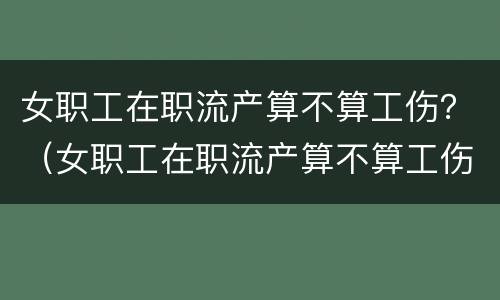 女职工在职流产算不算工伤？（女职工在职流产算不算工伤范围）