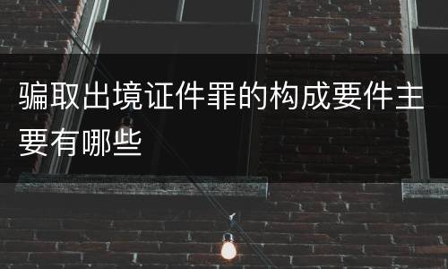 骗取出境证件罪的构成要件主要有哪些