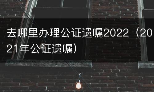 去哪里办理公证遗嘱2022（2021年公证遗嘱）
