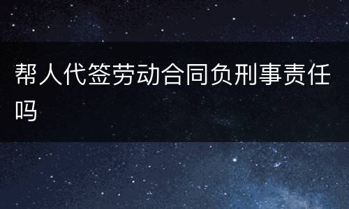 帮人代签劳动合同负刑事责任吗