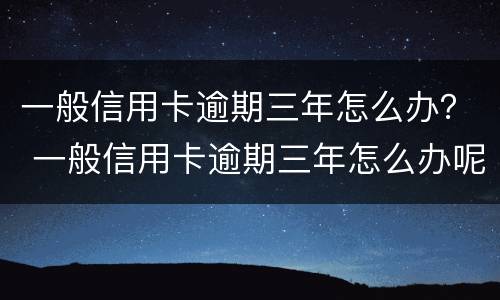 一般信用卡逾期三年怎么办？ 一般信用卡逾期三年怎么办呢