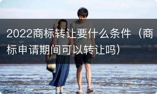 2022商标转让要什么条件（商标申请期间可以转让吗）