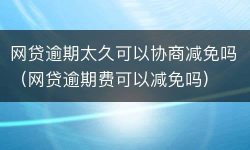 网贷逾期太久可以协商减免吗（网贷逾期费可以减免吗）