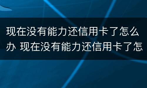 现在没有能力还信用卡了怎么办 现在没有能力还信用卡了怎么办理