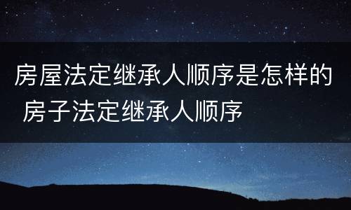 房屋法定继承人顺序是怎样的 房子法定继承人顺序