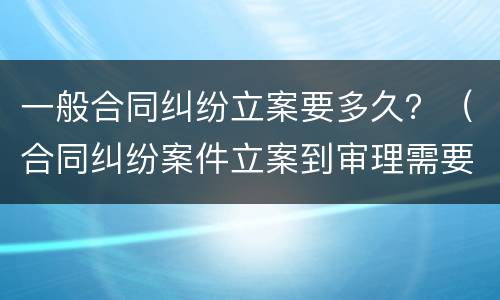 一般合同纠纷立案要多久？（合同纠纷案件立案到审理需要多久）