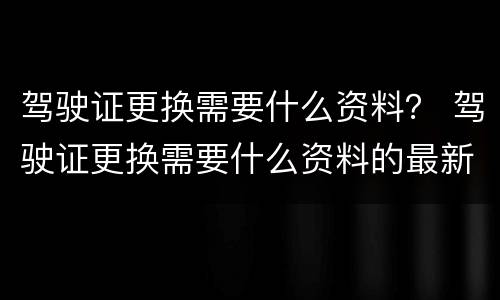 驾驶证更换需要什么资料？ 驾驶证更换需要什么资料的最新要求