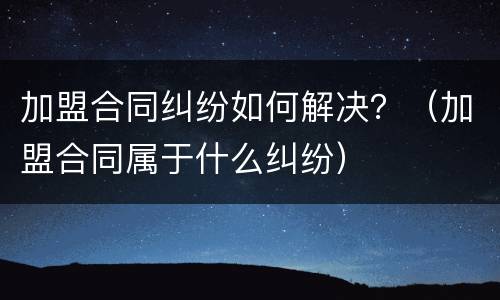 加盟合同纠纷如何解决？（加盟合同属于什么纠纷）