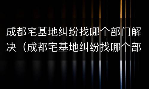 成都宅基地纠纷找哪个部门解决（成都宅基地纠纷找哪个部门解决最好）