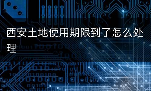 西安土地使用期限到了怎么处理