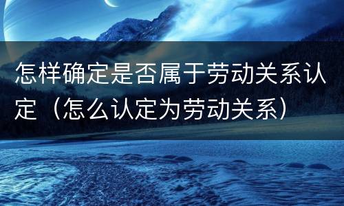 怎样确定是否属于劳动关系认定（怎么认定为劳动关系）