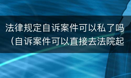 法律规定自诉案件可以私了吗（自诉案件可以直接去法院起诉吗）