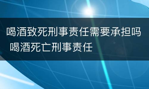 喝酒致死刑事责任需要承担吗 喝酒死亡刑事责任