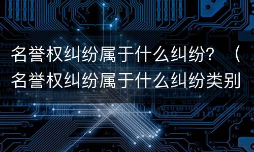 名誉权纠纷属于什么纠纷？（名誉权纠纷属于什么纠纷类别）